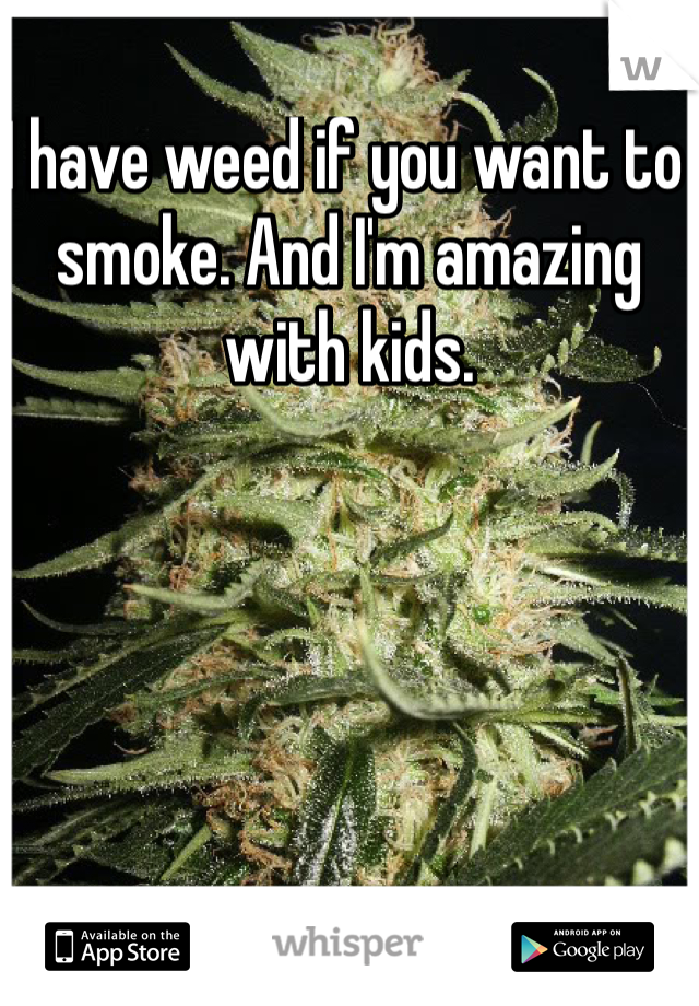 I have weed if you want to smoke. And I'm amazing with kids. 