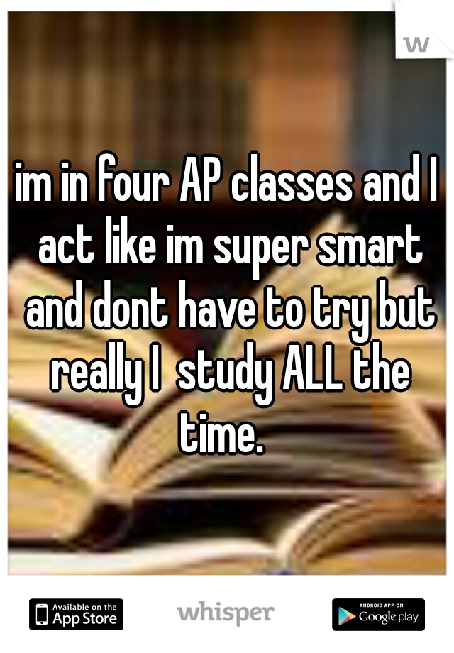 im in four AP classes and I act like im super smart and dont have to try but really I  study ALL the time.  