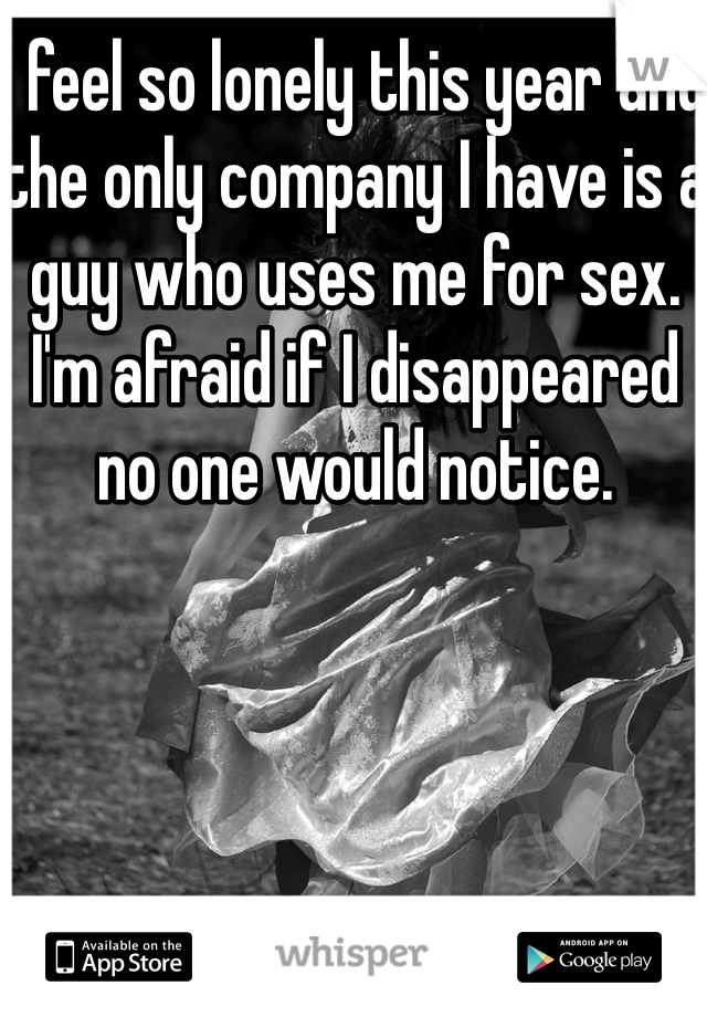 I feel so lonely this year and the only company I have is a guy who uses me for sex. I'm afraid if I disappeared no one would notice. 