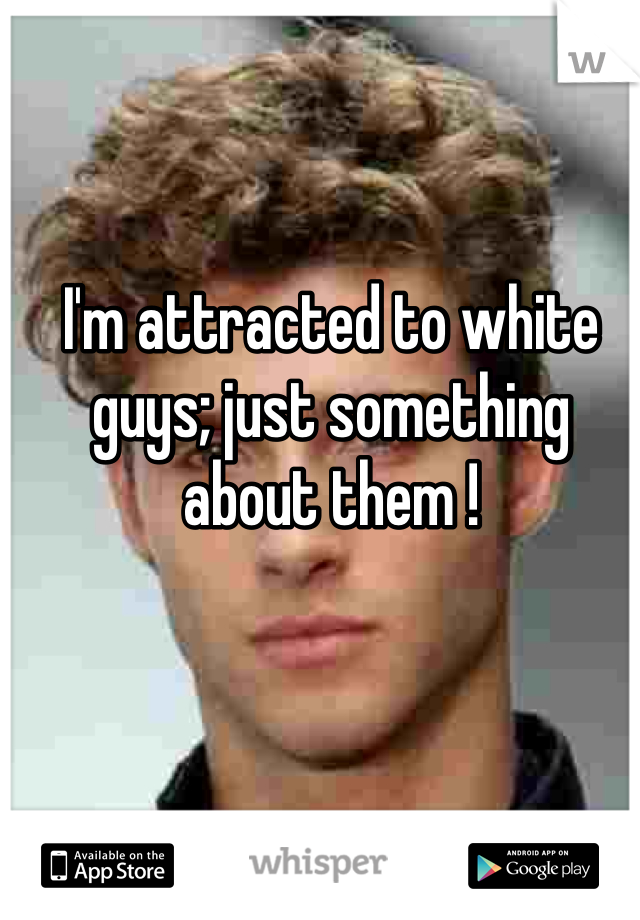 I'm attracted to white guys; just something about them !