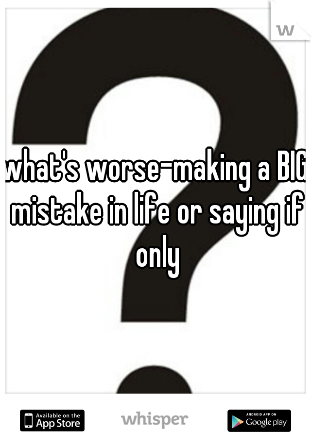 what's worse-making a BIG mistake in life or saying if only