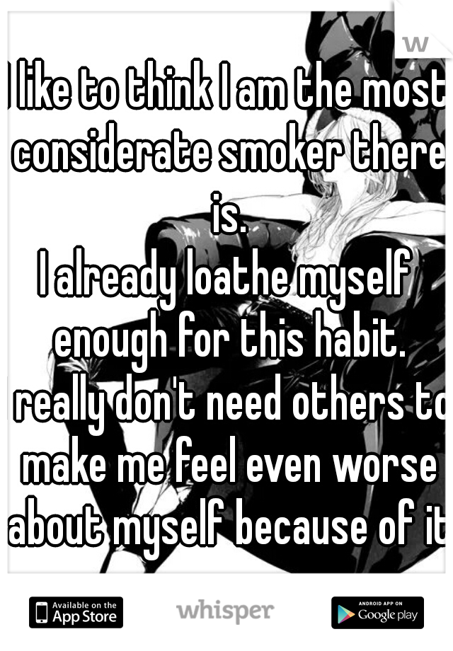 I like to think I am the most considerate smoker there is.
I already loathe myself enough for this habit.
I really don't need others to make me feel even worse about myself because of it.
