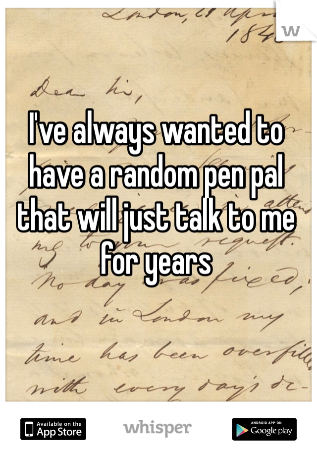 I've always wanted to have a random pen pal that will just talk to me for years 
