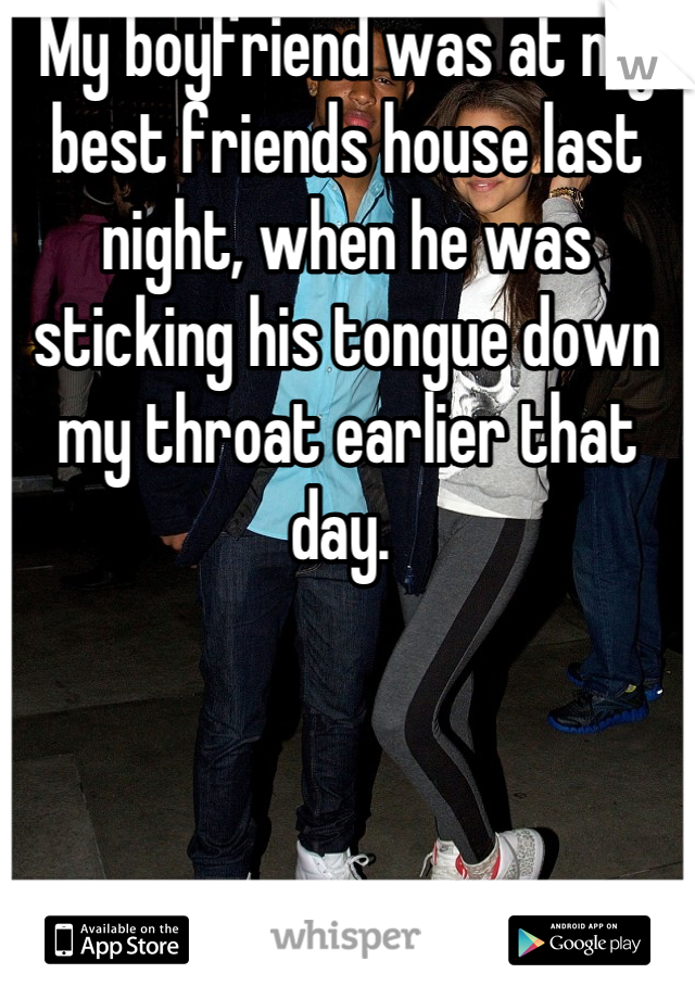 My boyfriend was at my best friends house last night, when he was sticking his tongue down my throat earlier that day. 