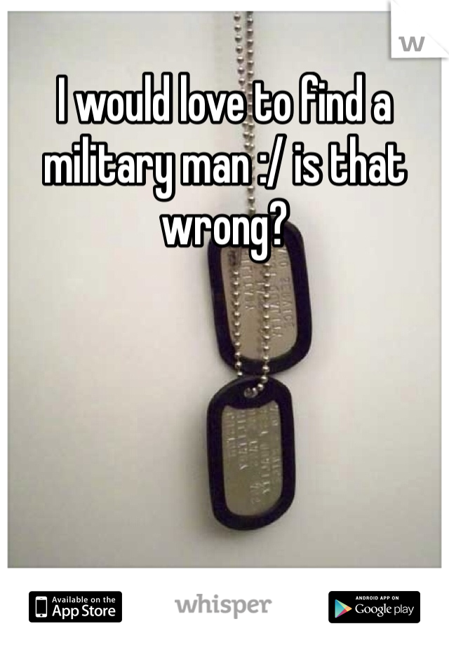 I would love to find a military man :/ is that wrong?