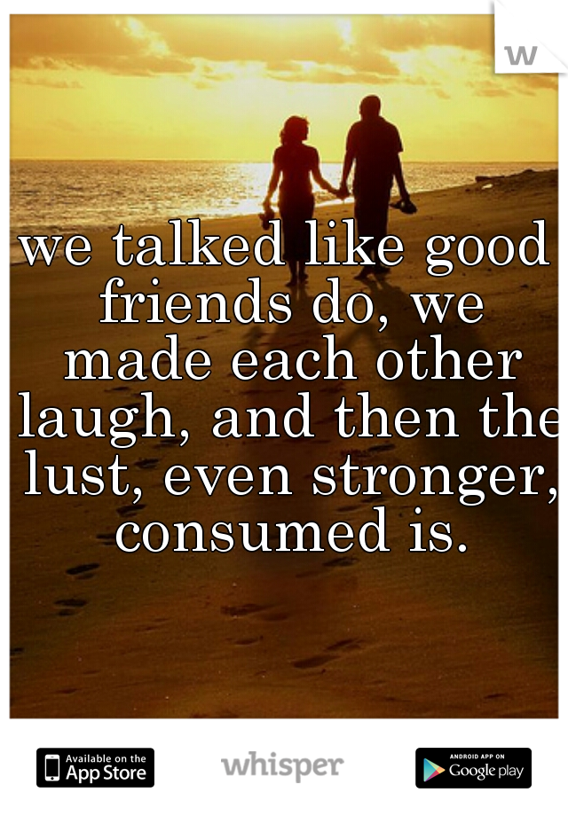 we talked like good friends do, we made each other laugh, and then the lust, even stronger, consumed is.