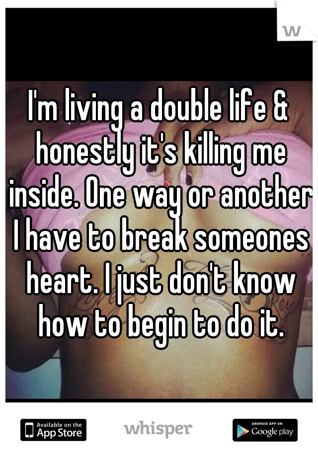 I'm living a double life & honestly it's killing me inside. One way or another I have to break someones heart. I just don't know how to begin to do it.