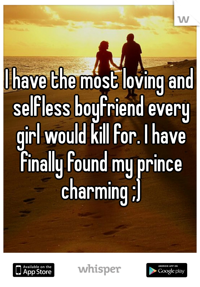 I have the most loving and selfless boyfriend every girl would kill for. I have finally found my prince charming ;)