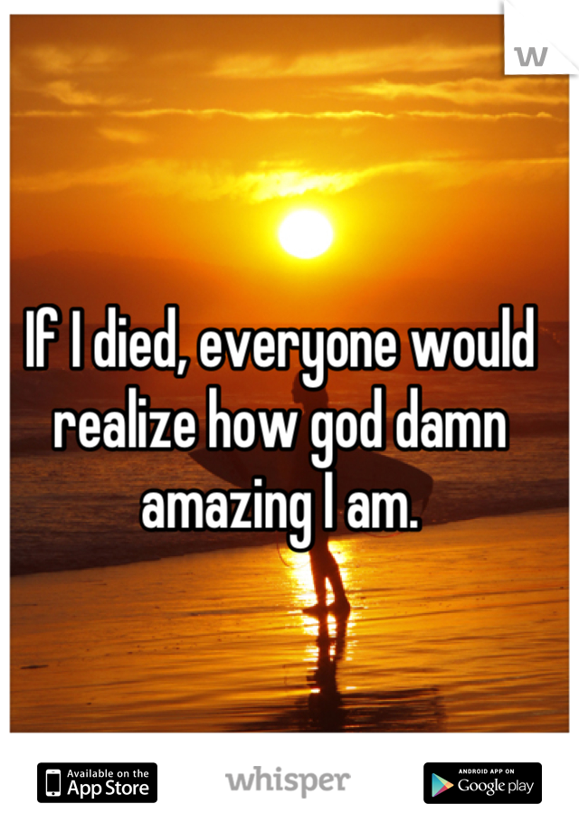 If I died, everyone would realize how god damn amazing I am.