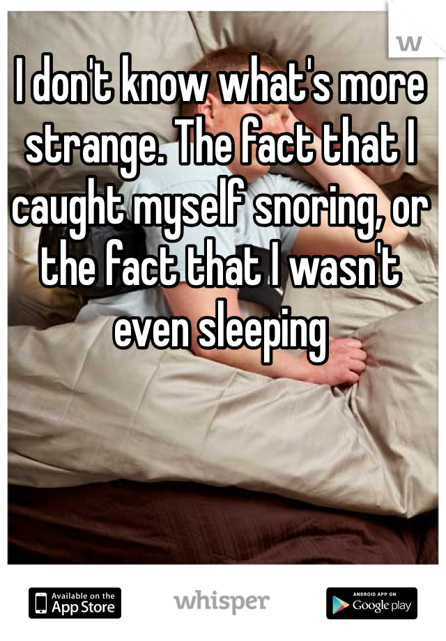 I don't know what's more strange. The fact that I caught myself snoring, or the fact that I wasn't even sleeping