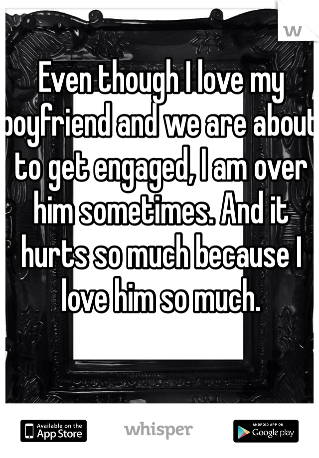 Even though I love my boyfriend and we are about to get engaged, I am over him sometimes. And it hurts so much because I love him so much.