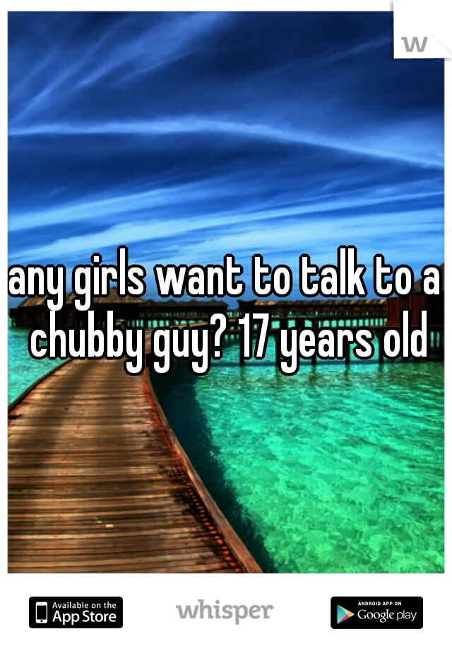 any girls want to talk to a chubby guy? 17 years old