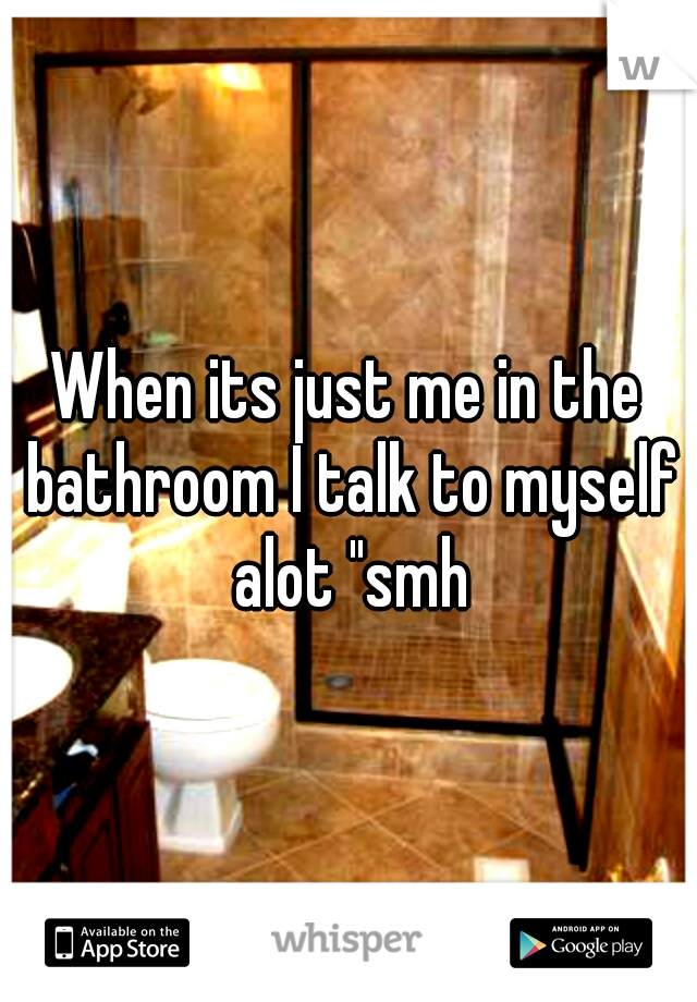 When its just me in the bathroom I talk to myself alot "smh