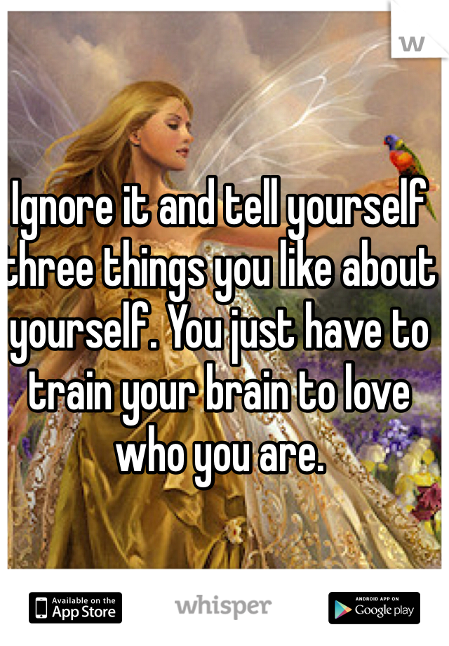 Ignore it and tell yourself three things you like about yourself. You just have to train your brain to love who you are. 