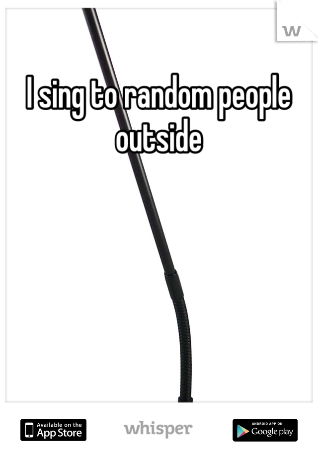 I sing to random people outside 