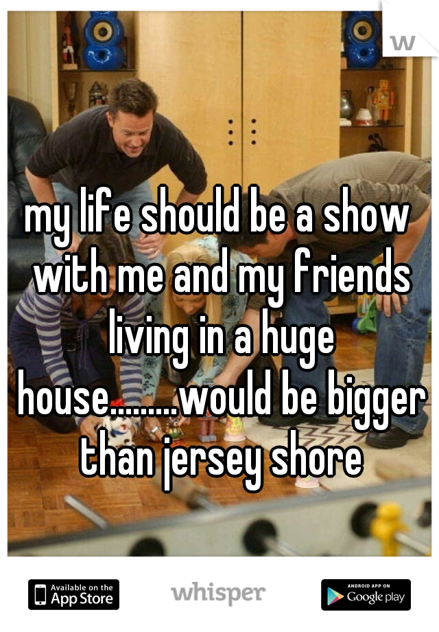 my life should be a show with me and my friends living in a huge house.........would be bigger than jersey shore
