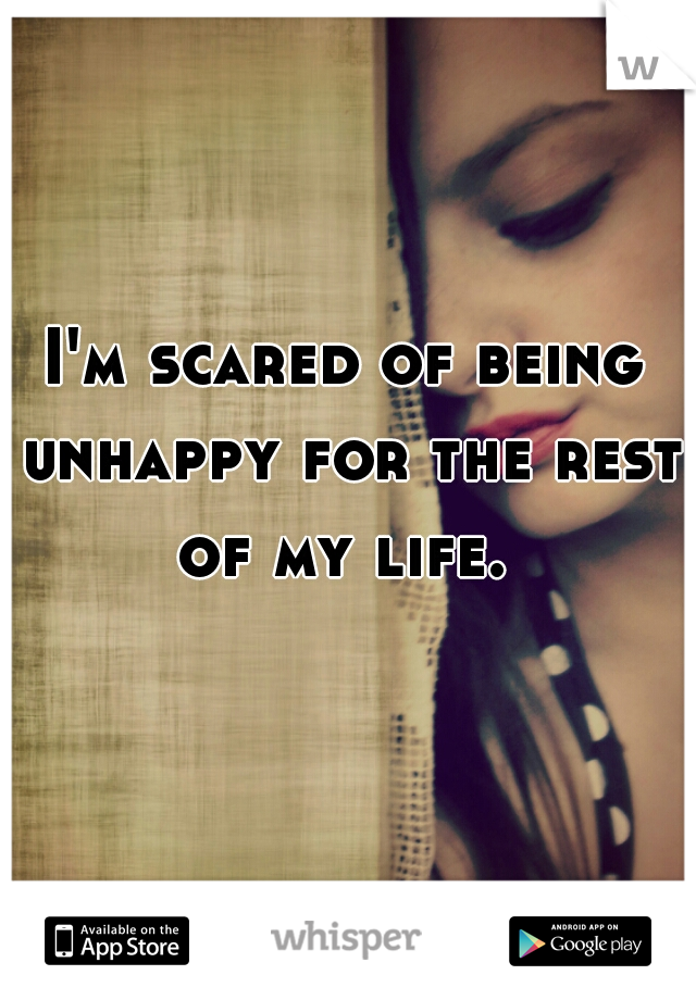 I'm scared of being unhappy for the rest of my life. 