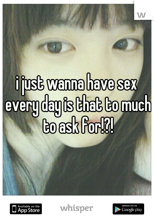 i just wanna have sex every day is that to much to ask for!?!