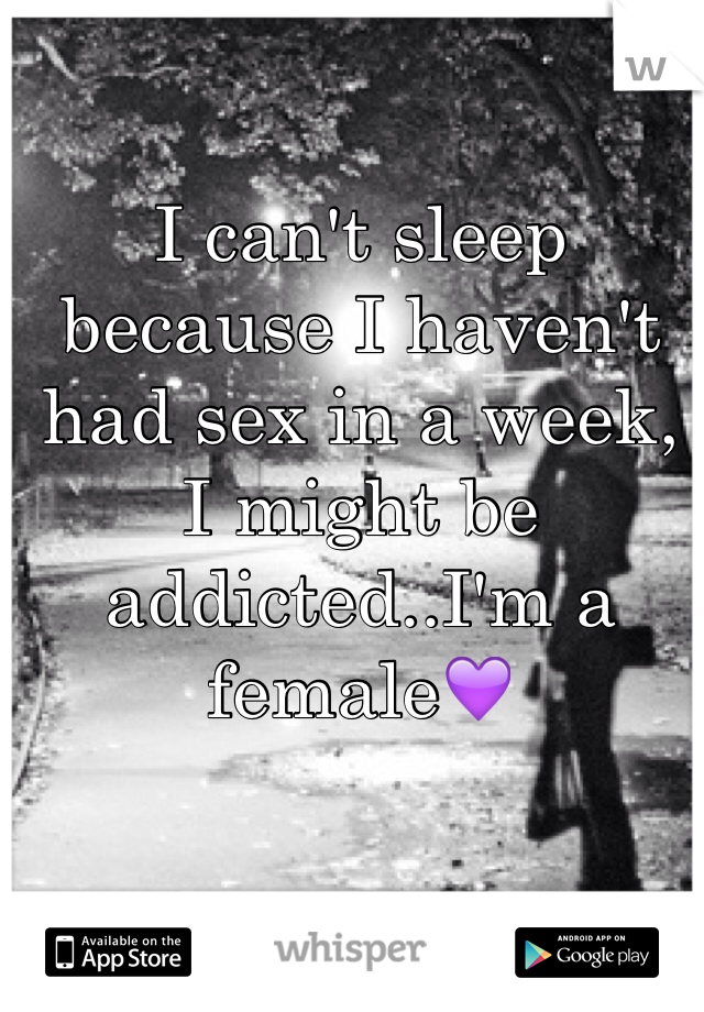 I can't sleep because I haven't had sex in a week, I might be addicted..I'm a female💜