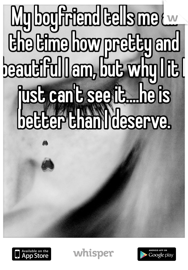 My boyfriend tells me all the time how pretty and beautiful I am, but why I it I just can't see it....he is better than I deserve.