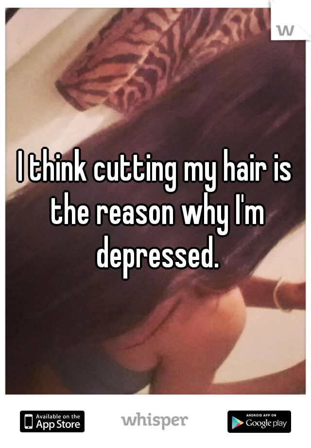 I think cutting my hair is the reason why I'm depressed.