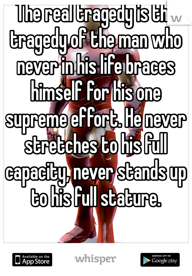 The real tragedy is the tragedy of the man who never in his life braces himself for his one supreme effort. He never stretches to his full capacity, never stands up to his full stature.