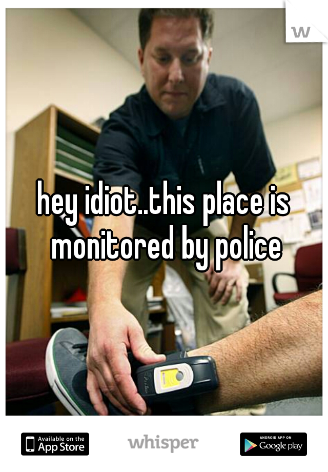 hey idiot..this place is monitored by police