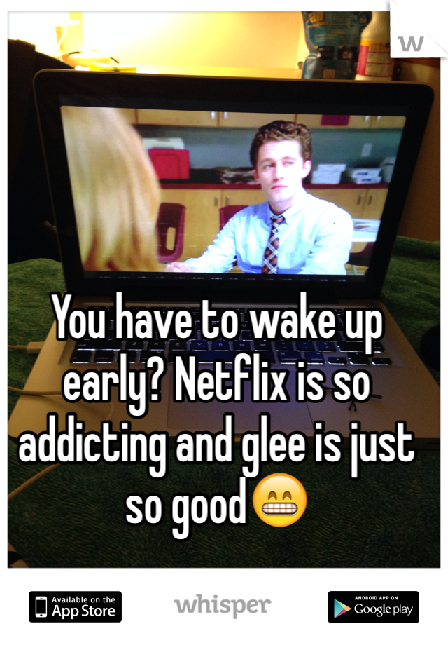 You have to wake up early? Netflix is so addicting and glee is just so good😁