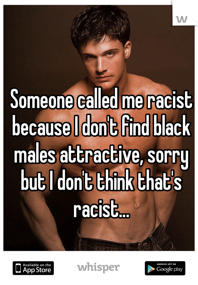 Someone called me racist because I don't find black males attractive, sorry but I don't think that's racist...