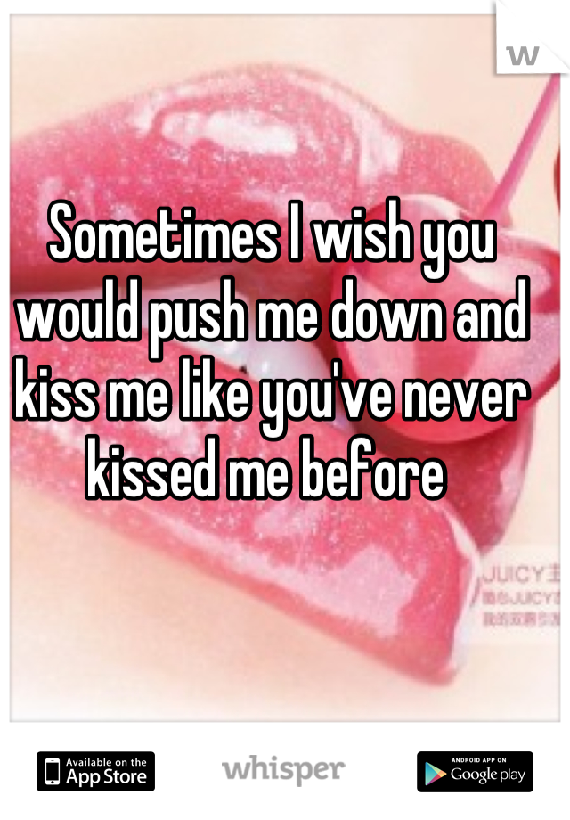 Sometimes I wish you would push me down and kiss me like you've never kissed me before 