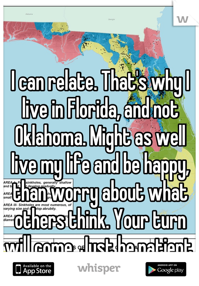 I can relate. That's why I live in Florida, and not Oklahoma. Might as well live my life and be happy, than worry about what others think. Your turn will come. Just be patient.
