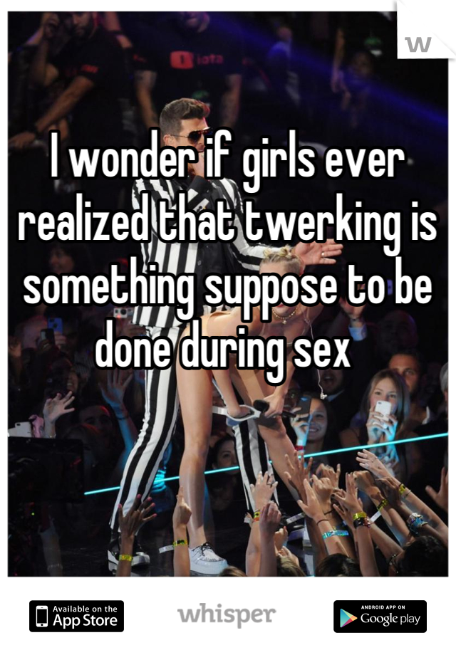 

I wonder if girls ever realized that twerking is something suppose to be done during sex 