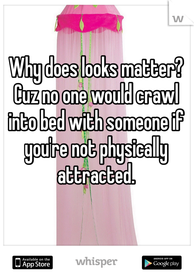 Why does looks matter? Cuz no one would crawl into bed with someone if you're not physically attracted. 