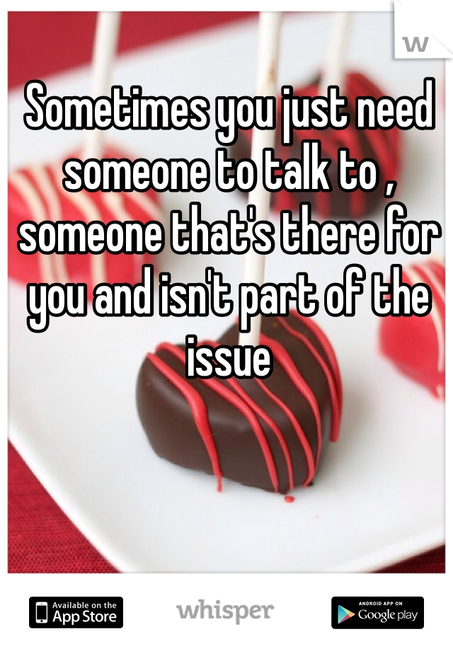 Sometimes you just need someone to talk to , someone that's there for you and isn't part of the issue 