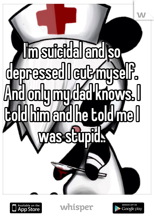 I'm suicidal and so depressed I cut myself. And only my dad knows. I told him and he told me I was stupid..