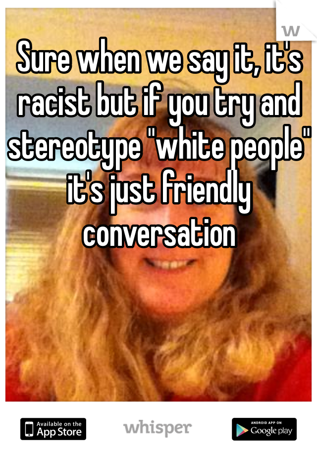 Sure when we say it, it's racist but if you try and stereotype "white people" it's just friendly conversation 