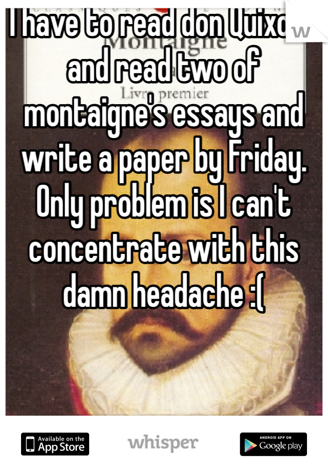 I have to read don Quixote and read two of montaigne's essays and write a paper by Friday. Only problem is I can't concentrate with this damn headache :(