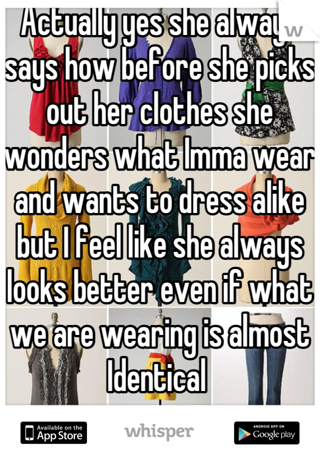 Actually yes she always says how before she picks out her clothes she wonders what Imma wear and wants to dress alike but I feel like she always looks better even if what we are wearing is almost Identical 