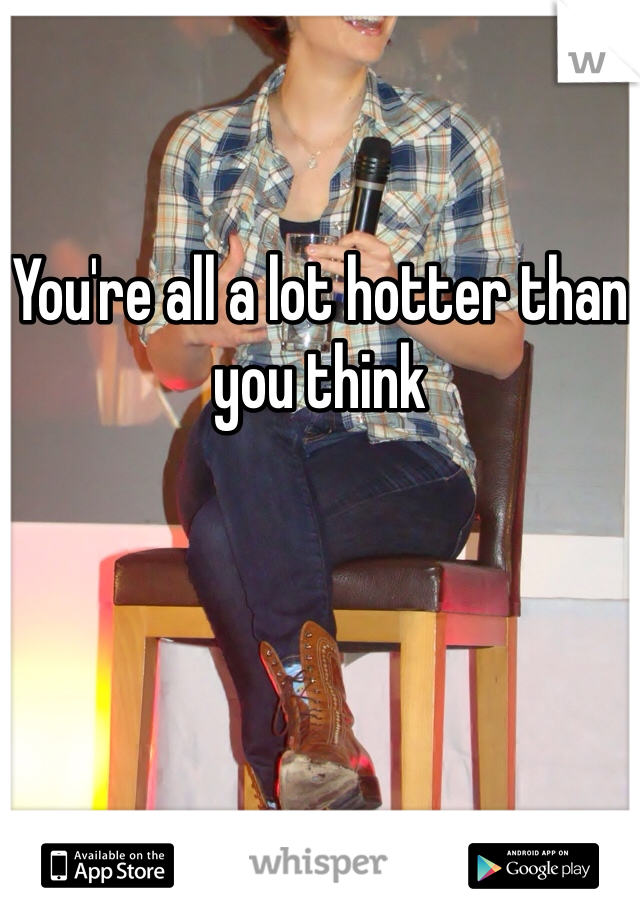 
You're all a lot hotter than you think
