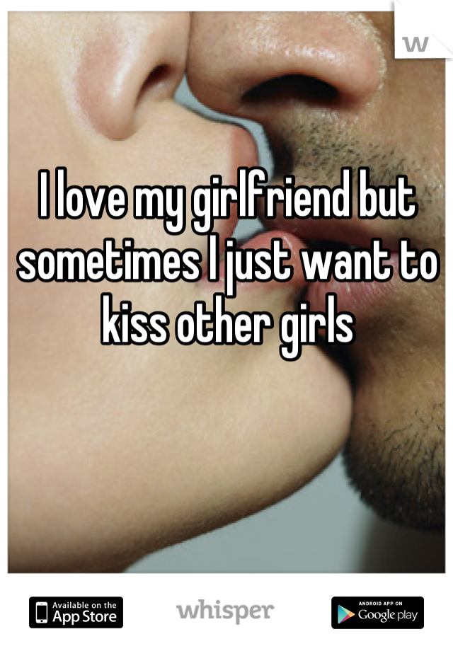I love my girlfriend but sometimes I just want to kiss other girls