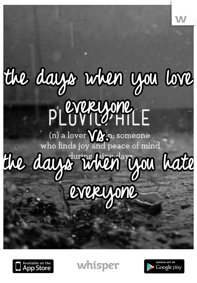 the days when you love everyone 
vs.
the days when you hate everyone