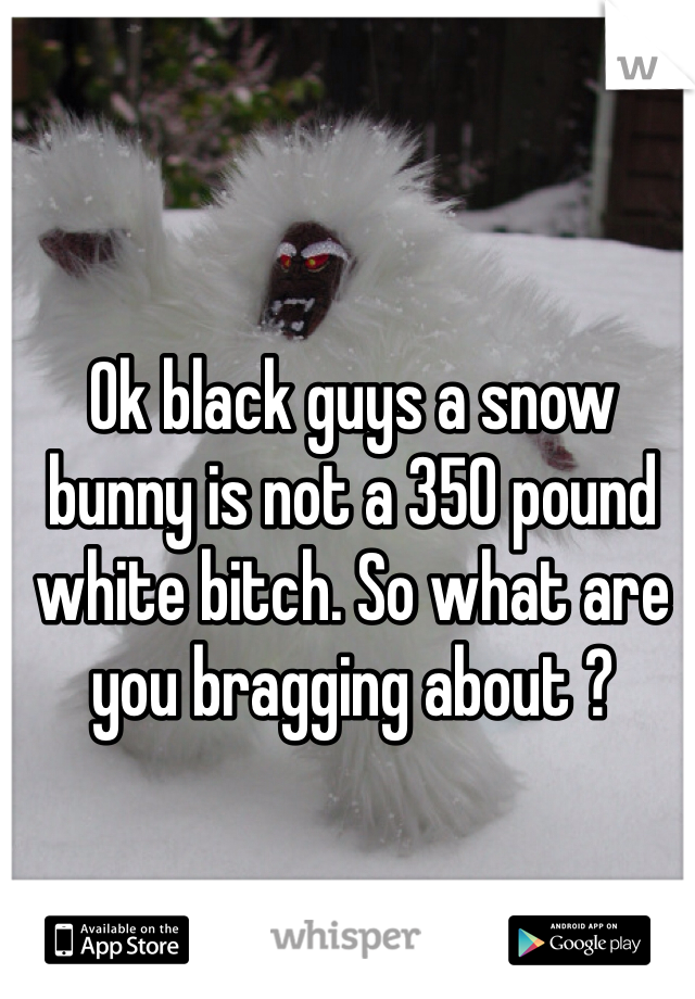Ok black guys a snow bunny is not a 350 pound white bitch. So what are you bragging about ?
