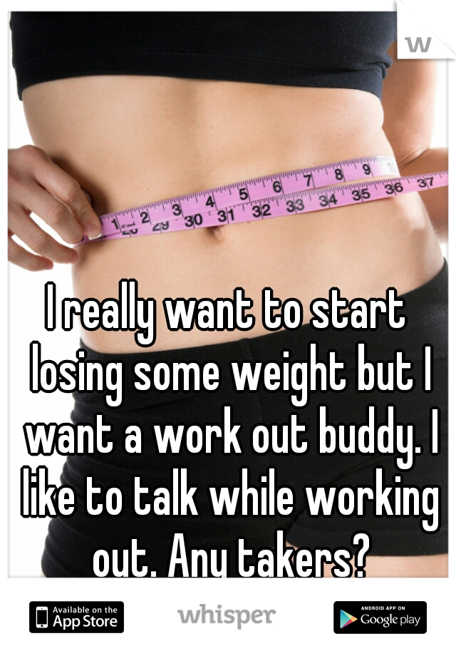 I really want to start losing some weight but I want a work out buddy. I like to talk while working out. Any takers?