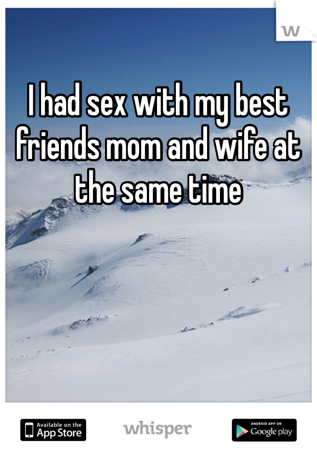 I had sex with my best friends mom and wife at the same time 