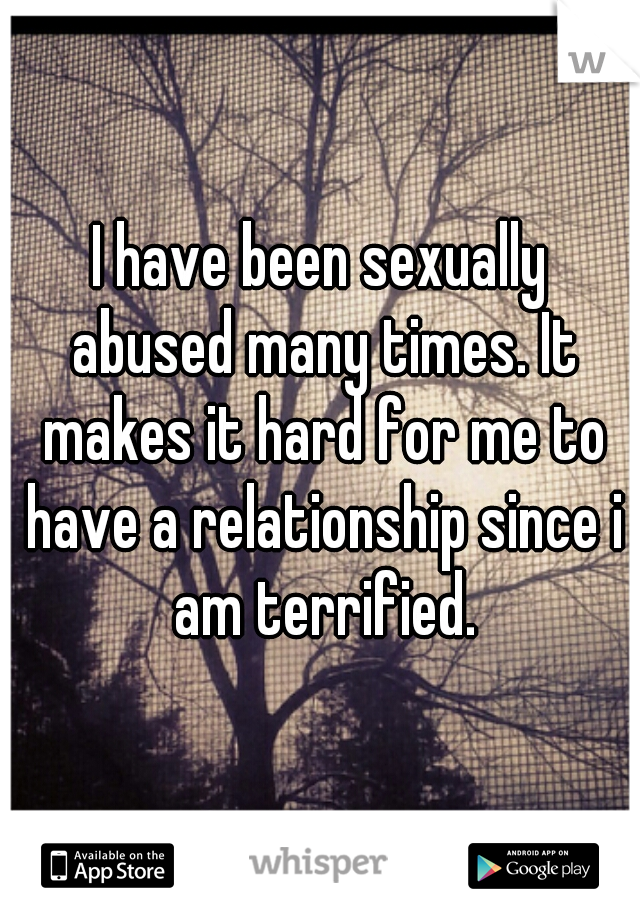 I have been sexually abused many times. It makes it hard for me to have a relationship since i am terrified.