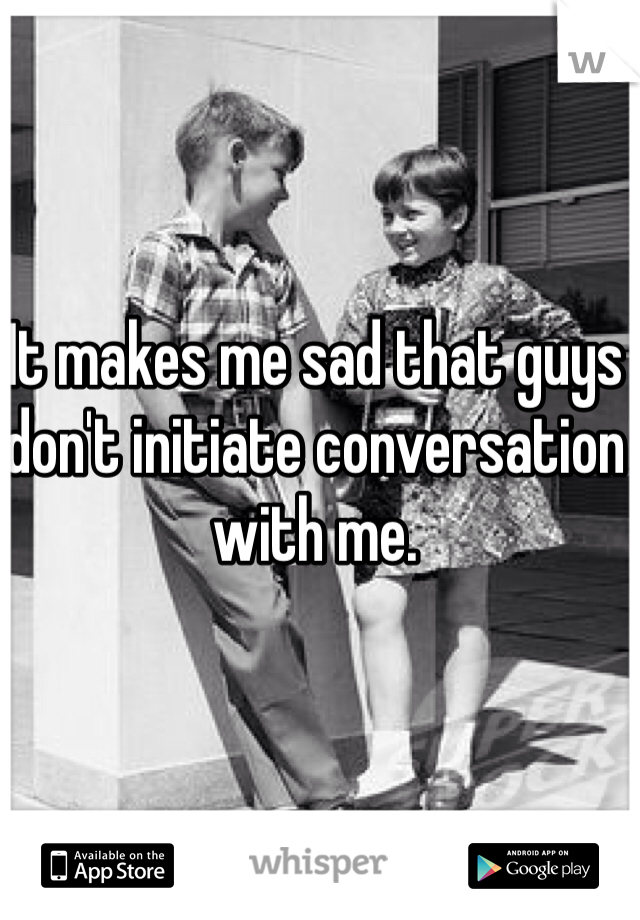 It makes me sad that guys don't initiate conversation with me. 
