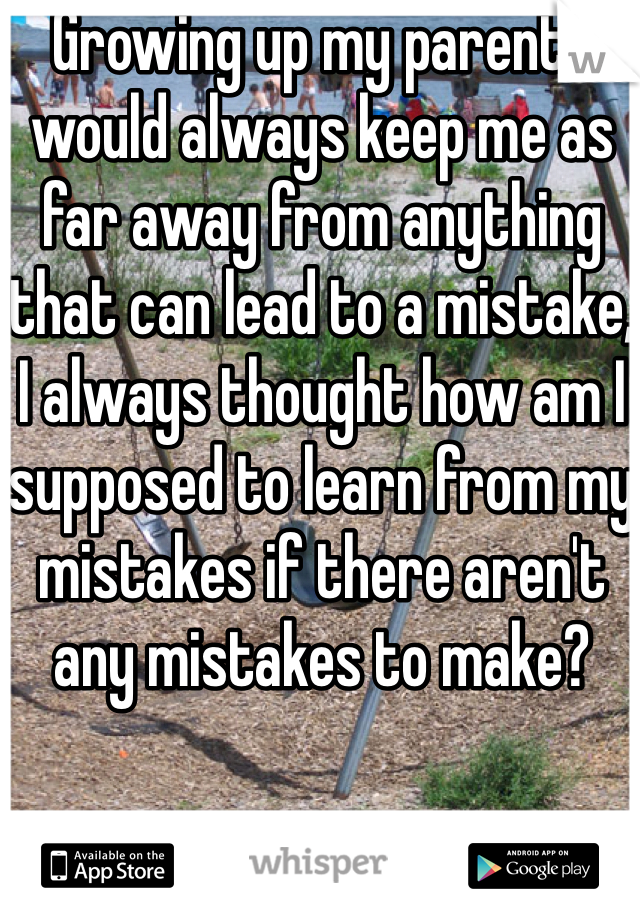 Growing up my parents would always keep me as far away from anything that can lead to a mistake, I always thought how am I supposed to learn from my mistakes if there aren't any mistakes to make? 