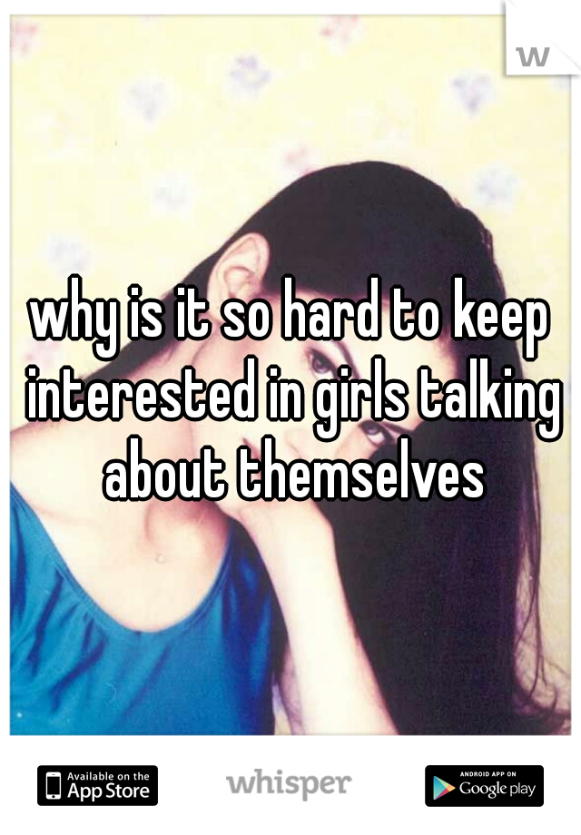 why is it so hard to keep interested in girls talking about themselves