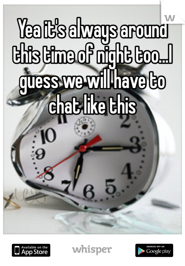 Yea it's always around this time of night too...I guess we will have to chat like this 