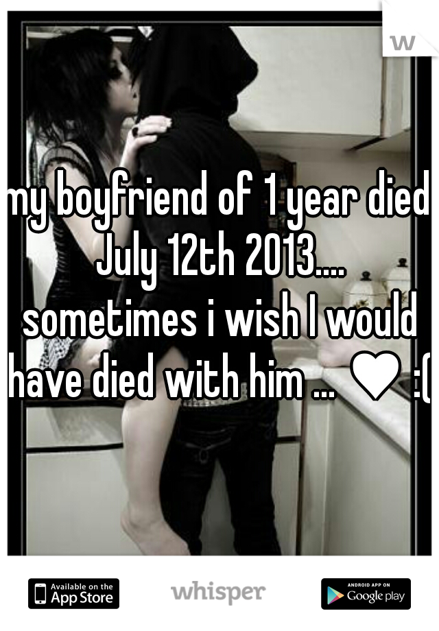 my boyfriend of 1 year died July 12th 2013.... sometimes i wish I would have died with him ... ♥ :(